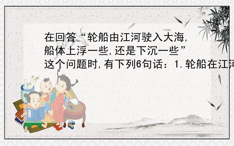 在回答“轮船由江河驶入大海,船体上浮一些,还是下沉一些”这个问题时,有下列6句话：1.轮船在江河和大   在回答“轮船由江河驶入大海,船体上浮一些,还是下沉一些”这个问题时,有下列6句