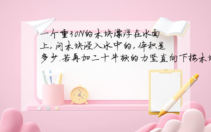 一个重30N的木块漂浮在水面上,问木块浸入水中的,体积是多少.若再加二十牛顿的力竖直向下按木块,木块刚好没入水中 则木块的密度为多大?