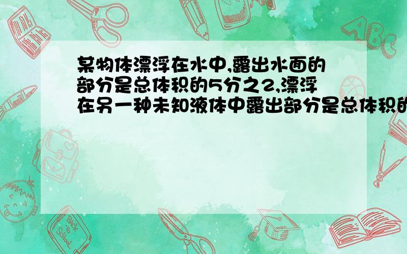 某物体漂浮在水中,露出水面的部分是总体积的5分之2,漂浮在另一种未知液体中露出部分是总体积的2分之1,则该物体的密度和未知液体的密度各是多少?