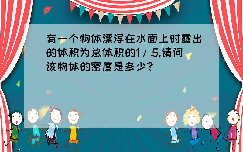 有一个物体漂浮在水面上时露出的体积为总体积的1/5,请问该物体的密度是多少?