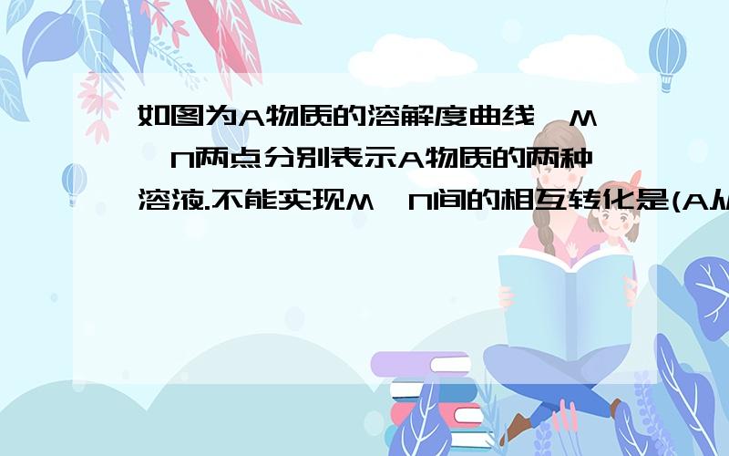 如图为A物质的溶解度曲线,M、N两点分别表示A物质的两种溶液.不能实现M、N间的相互转化是(A从溶液中析出时不带结晶水）A 从M-N：先将M降温再将其升温B 从M-N：先将M升温再将其蒸发掉部分水