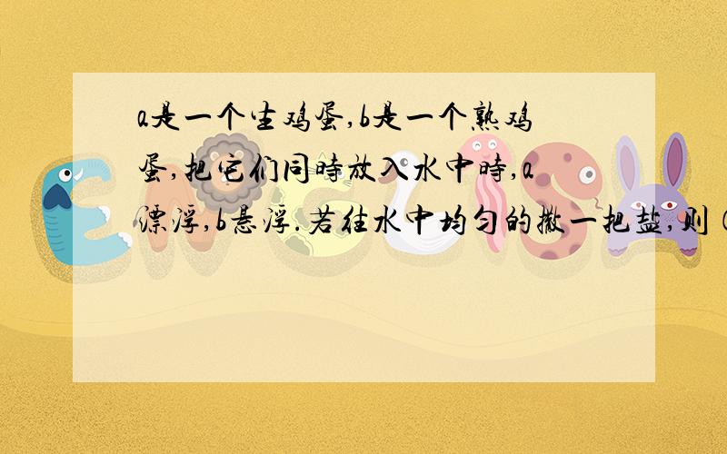 a是一个生鸡蛋,b是一个熟鸡蛋,把它们同时放入水中时,a漂浮,b悬浮.若往水中均匀的撒一把盐,则（ ）A.a、b保持原状B.a下降,b上升C.a仍漂浮,b上升