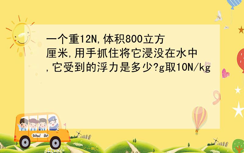 一个重12N,体积800立方厘米,用手抓住将它浸没在水中,它受到的浮力是多少?g取10N/kg