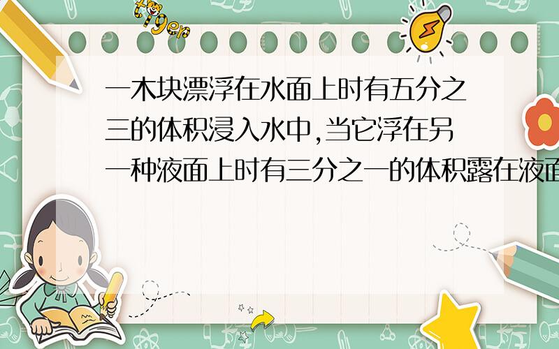 一木块漂浮在水面上时有五分之三的体积浸入水中,当它浮在另一种液面上时有三分之一的体积露在液面外弹簧测力计下悬挂一物体,在空气中称时弹簧测力计的示数是3.92N,浸没在水中时弹簧