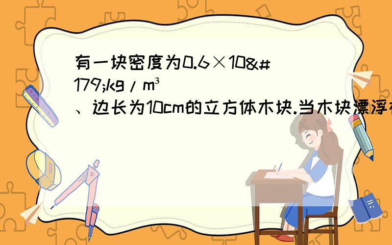 有一块密度为0.6×10³kg/m³、边长为10cm的立方体木块.当木块漂浮在水面上时,它露出水面部分的