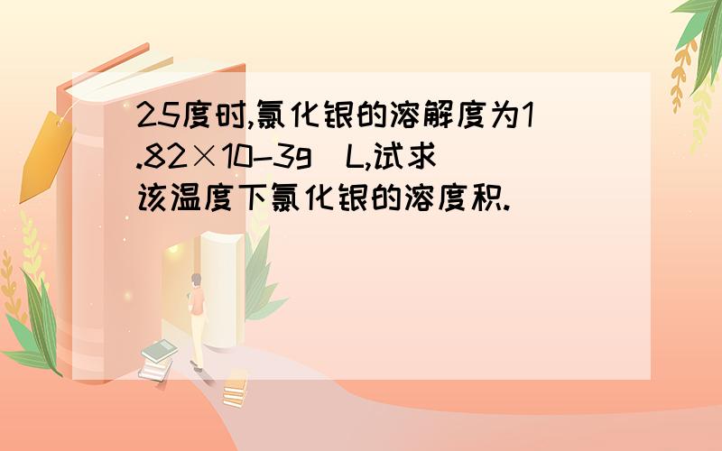 25度时,氯化银的溶解度为1.82×10-3g／L,试求该温度下氯化银的溶度积.