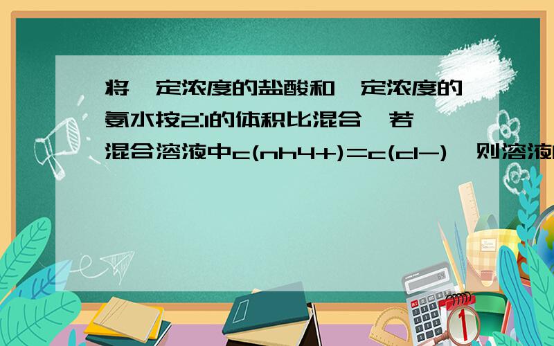 将一定浓度的盐酸和一定浓度的氨水按2:1的体积比混合,若混合溶液中c(nh4+)=c(cl-),则溶液的ph （ ）A.大于7B.小于7C.等于7D.无法确定