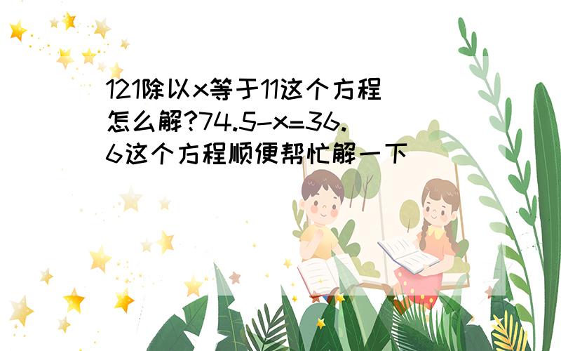 121除以x等于11这个方程怎么解?74.5-x=36.6这个方程顺便帮忙解一下