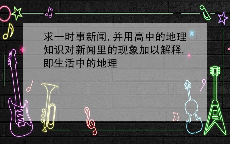 求一时事新闻,并用高中的地理知识对新闻里的现象加以解释,即生活中的地理