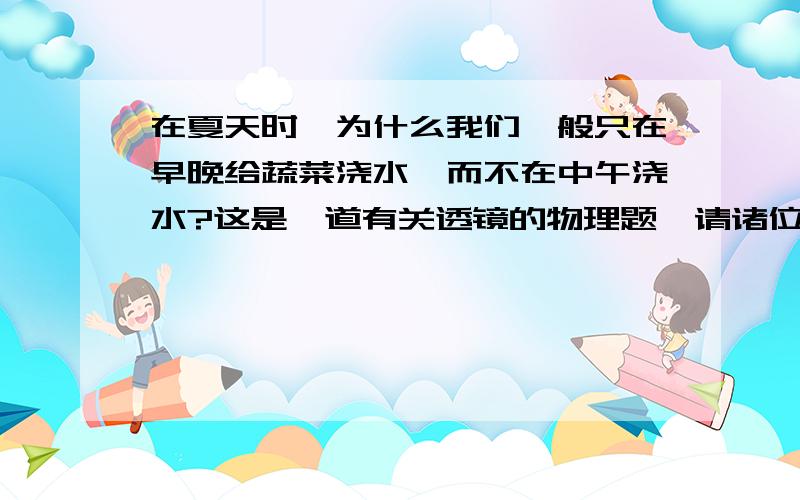 在夏天时,为什么我们一般只在早晚给蔬菜浇水,而不在中午浇水?这是一道有关透镜的物理题,请诸位具体说明一下理由,谢谢.