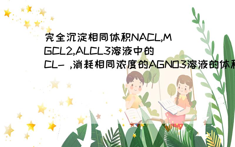 完全沉淀相同体积NACL,MGCL2,ALCL3溶液中的CL- ,消耗相同浓度的AGNO3溶液的体积比为我知道答案是9：3：1.也有人在问.但有点看不懂~希望有更详细清晰的答案.