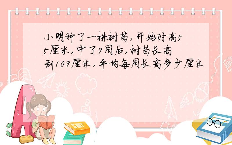 小明种了一株树苗,开始时高55厘米,中了9周后,树苗长高到109厘米,平均每周长高多少厘米