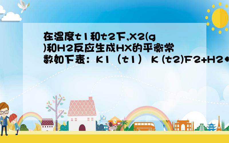 在温度t1和t2下,X2(g)和H2反应生成HX的平衡常数如下表：K1（t1） K (t2)F2+H2←→2HF 1.8×10^36 1.9×10^32 Cl2+H2←→2HCl 9.7×10^12 4.2×10^11Br2+H2←→2HBr 5.6×10^7 9.3×10^6I2+H2←→2HI 4 3 34仅依据K的变化,可以推