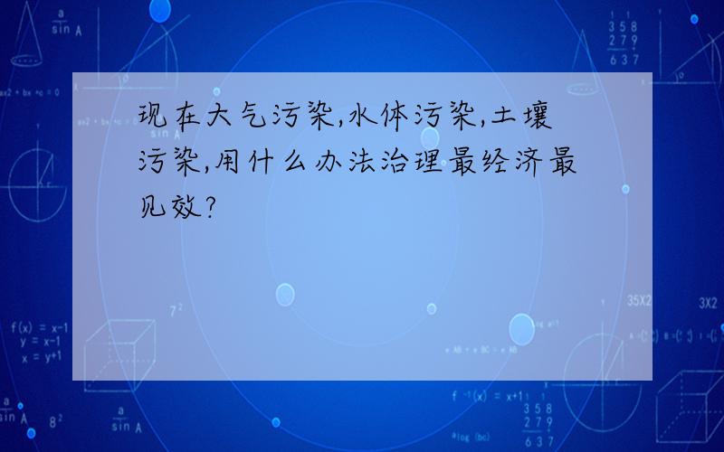 现在大气污染,水体污染,土壤污染,用什么办法治理最经济最见效?