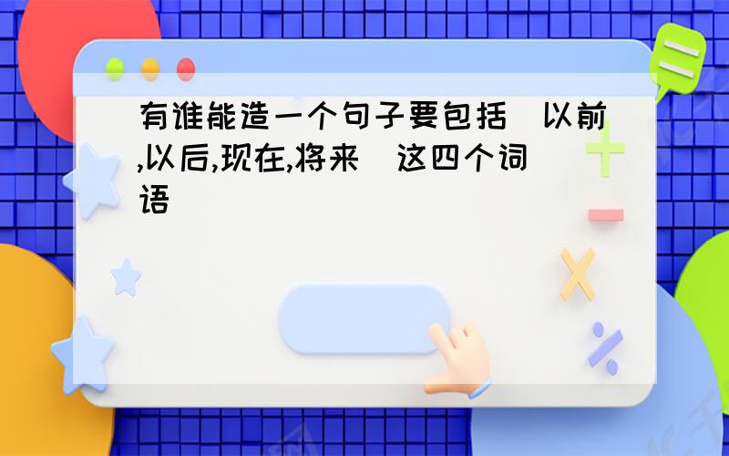 有谁能造一个句子要包括(以前,以后,现在,将来)这四个词语