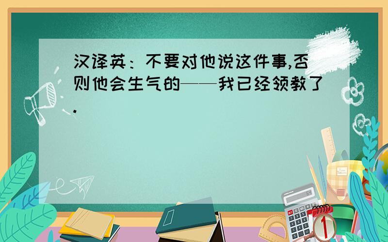 汉译英：不要对他说这件事,否则他会生气的——我已经领教了.