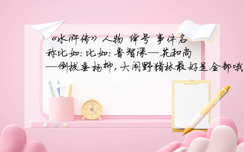 《水浒传》人物 绰号 事件名称比如:比如：鲁智深—花和尚—倒拔垂杨柳,大闹野猪林最好是全部哦!