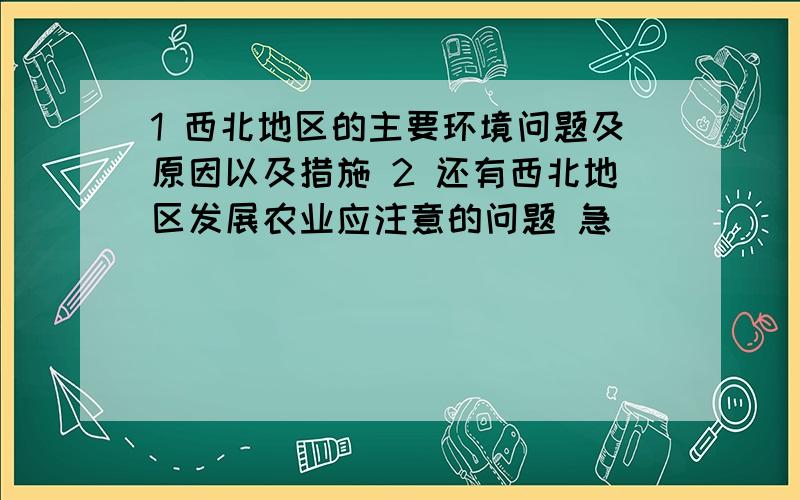 1 西北地区的主要环境问题及原因以及措施 2 还有西北地区发展农业应注意的问题 急