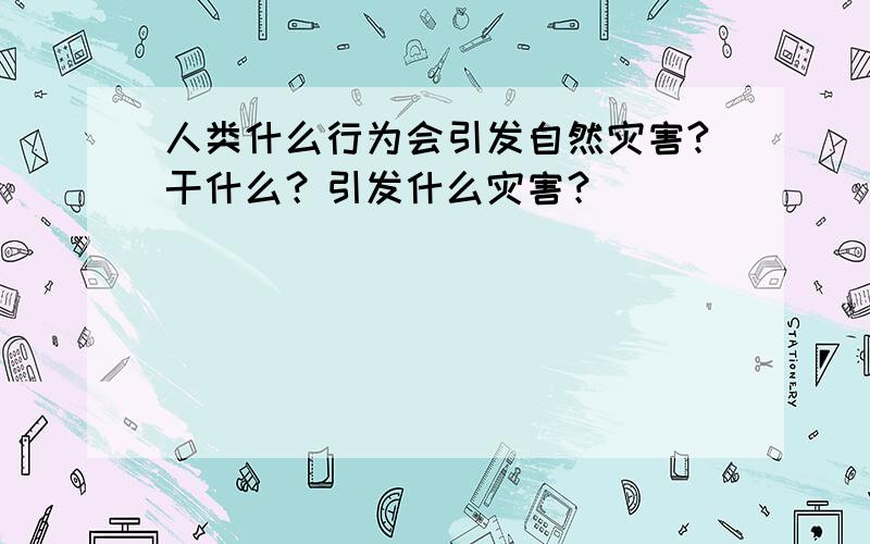 人类什么行为会引发自然灾害?干什么？引发什么灾害？