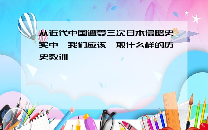 从近代中国遭受三次日本侵略史实中,我们应该汲取什么样的历史教训