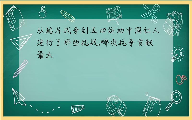 从鸦片战争到五四运动中国仁人进行了那些抗战,哪次抗争贡献最大