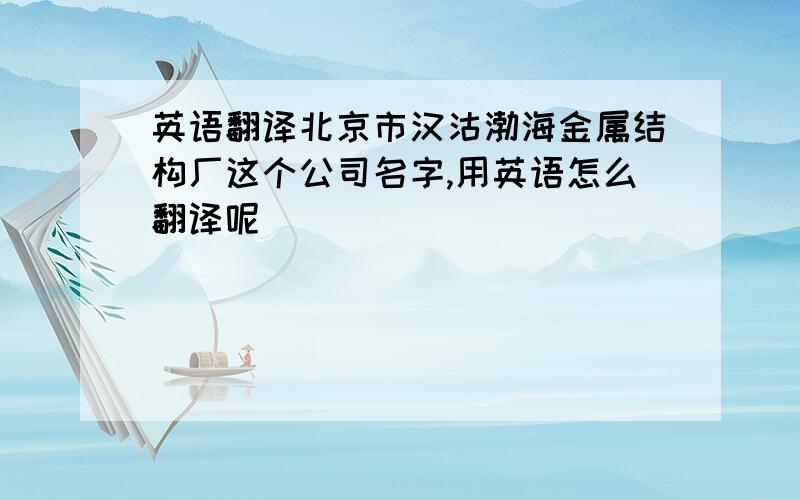 英语翻译北京市汉沽渤海金属结构厂这个公司名字,用英语怎么翻译呢