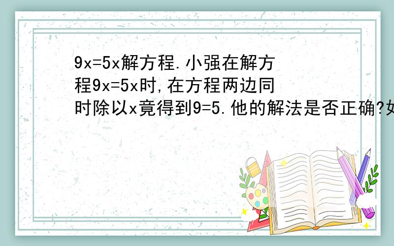 9x=5x解方程.小强在解方程9x=5x时,在方程两边同时除以x竟得到9=5.他的解法是否正确?如果正确,说明理由,如果不正确,说明错误的原因,并写出正确的解法.