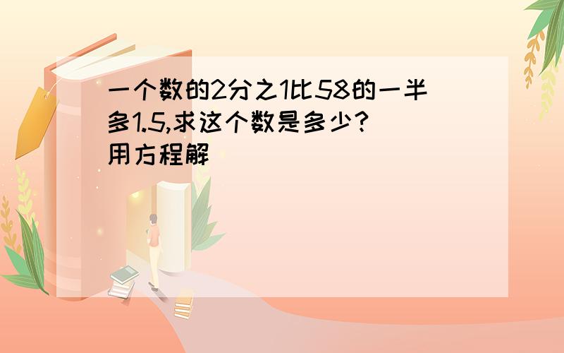 一个数的2分之1比58的一半多1.5,求这个数是多少?(用方程解）