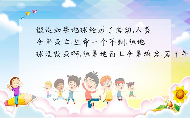 假设如果地球经历了浩劫,人类全部灭亡,生命一个不剩,但地球没毁灭啊,但是地面上全是熔岩,若干年以后,又有了新的生命或人类,然后发现了我们的残骨,我们会被称为史前人类,是不是我们的