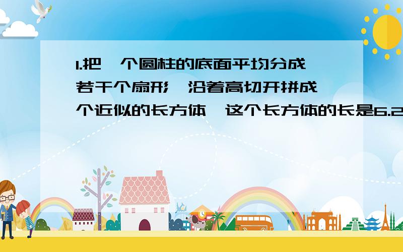 1.把一个圆柱的底面平均分成若干个扇形,沿着高切开拼成一个近似的长方体,这个长方体的长是6.28CM.高是5CM,求他的体积.2.把一个圆柱的底面平均分成若干个扇形,沿着高切开拼成一个近似的长