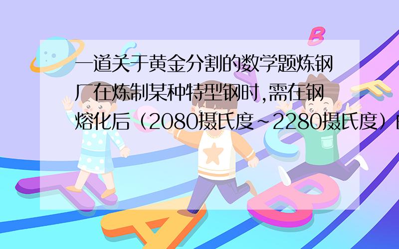 一道关于黄金分割的数学题炼钢厂在炼制某种特型钢时,需在钢熔化后（2080摄氏度~2280摄氏度）的某个温度时添加其他物质,方能炼出这种钢材,在实验过程中,若你是工程师,你认为合适的温度