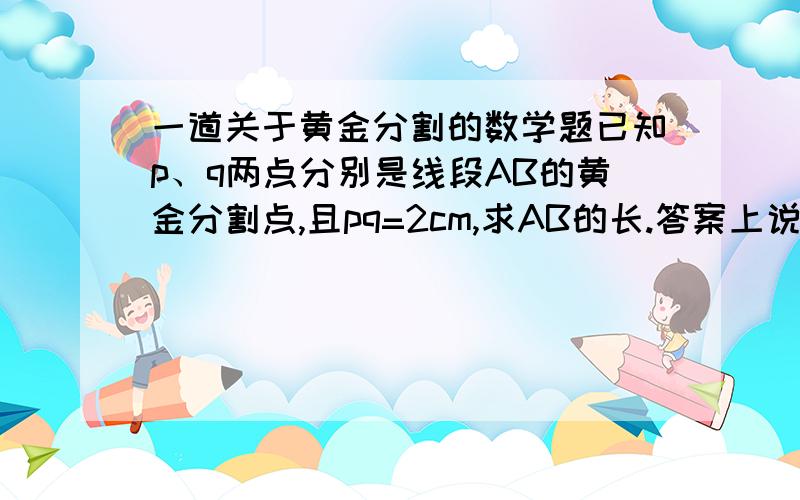 一道关于黄金分割的数学题已知p、q两点分别是线段AB的黄金分割点,且pq=2cm,求AB的长.答案上说是（根号5+4）/2,可这是怎么计算出来的呢?还望诸位师哥师姐帮忙讲解一下,