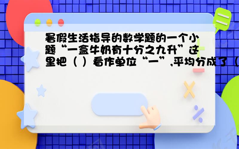 暑假生活指导的数学题的一个小题“一盒牛奶有十分之九升”这里把（ ）看作单位“一”,平均分成了（ ）份（ ）有这样的（ ）份.答案写上后,最好有你是怎样理解的.