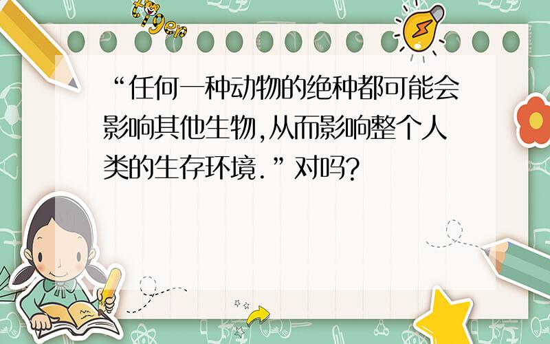 “任何一种动物的绝种都可能会影响其他生物,从而影响整个人类的生存环境.”对吗?