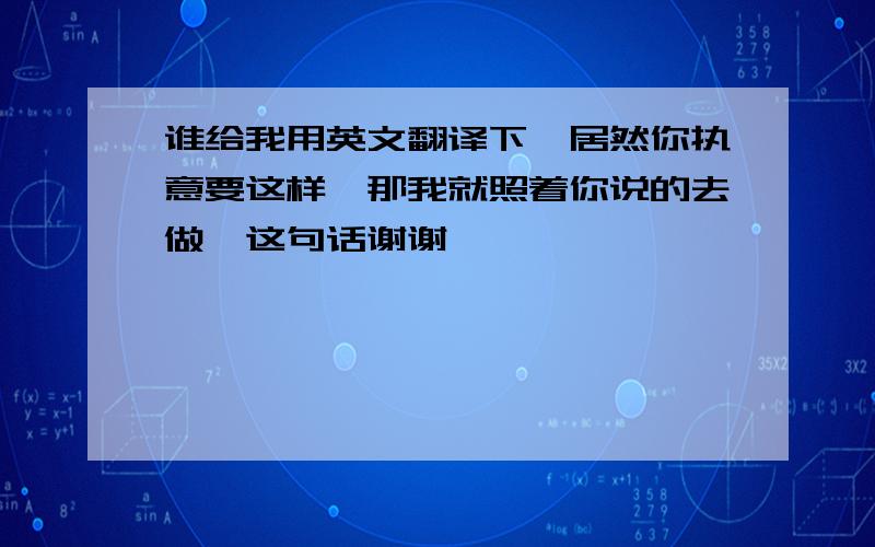 谁给我用英文翻译下《居然你执意要这样,那我就照着你说的去做》这句话谢谢