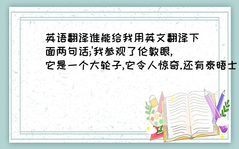 英语翻译谁能给我用英文翻译下面两句话;'我参观了伦敦眼,它是一个大轮子,它令人惊奇.还有泰晤士河,它很长.还有白金汉宫,它非常美丽.还有许多地方也很美丽.’‘那里太好了’【动词要用