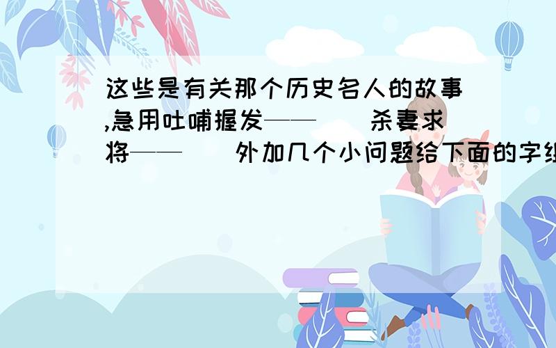 这些是有关那个历史名人的故事,急用吐哺握发——（）杀妻求将——（）外加几个小问题给下面的字组词,使它们具有不同的感情色彩褒义词 贬义词机（） （）武（） （）盛（） （）