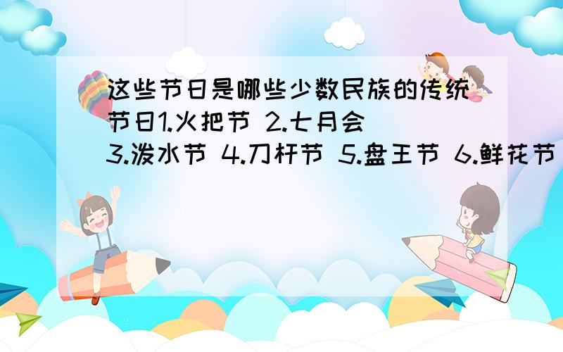 这些节日是哪些少数民族的传统节日1.火把节 2.七月会 3.泼水节 4.刀杆节 5.盘王节 6.鲜花节 7.姑娘节 8.牛王节 9.古尔帮节 10.三月节 11.芦笙节 12.七月会