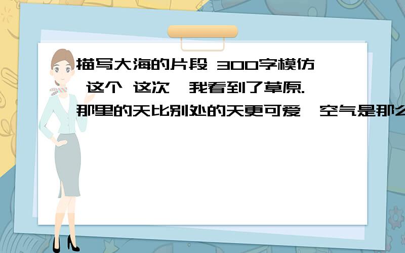 描写大海的片段 300字模仿 这个 这次,我看到了草原.那里的天比别处的天更可爱,空气是那么清鲜,天空是那么明朗,使我总想高歌一曲,表示我的愉快.在天底下,一碧千里,而并不茫茫.四面都有小