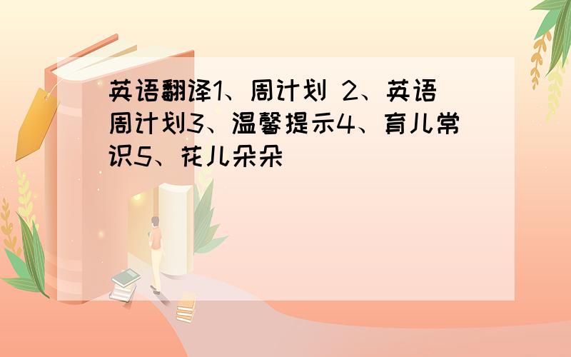 英语翻译1、周计划 2、英语周计划3、温馨提示4、育儿常识5、花儿朵朵