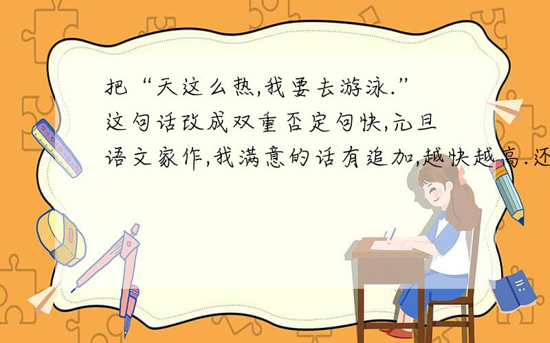 把“天这么热,我要去游泳.”这句话改成双重否定句快,元旦语文家作,我满意的话有追加,越快越高.还有一句：书是人类进步的阶梯，也要改双重否定句。