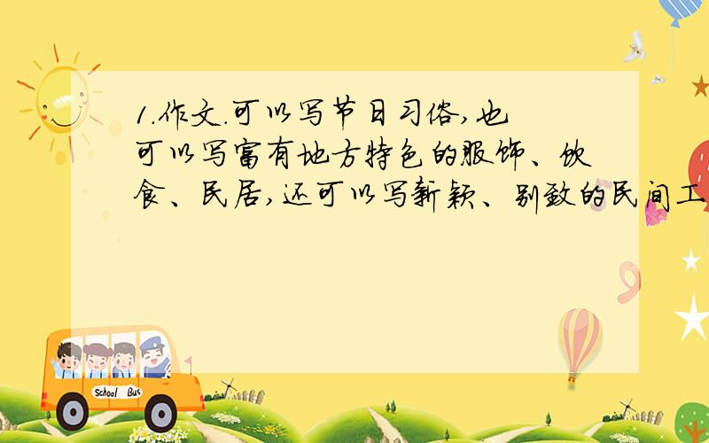 1.作文.可以写节日习俗,也可以写富有地方特色的服饰、饮食、民居,还可以写新颖、别致的民间工艺品.