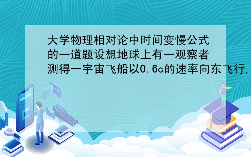 大学物理相对论中时间变慢公式的一道题设想地球上有一观察者测得一宇宙飞船以0.6c的速率向东飞行,5.0s后该飞船将与一个以0.8c的速率向西飞行的慧星相碰,从飞船一的钟来看,还有多少时间