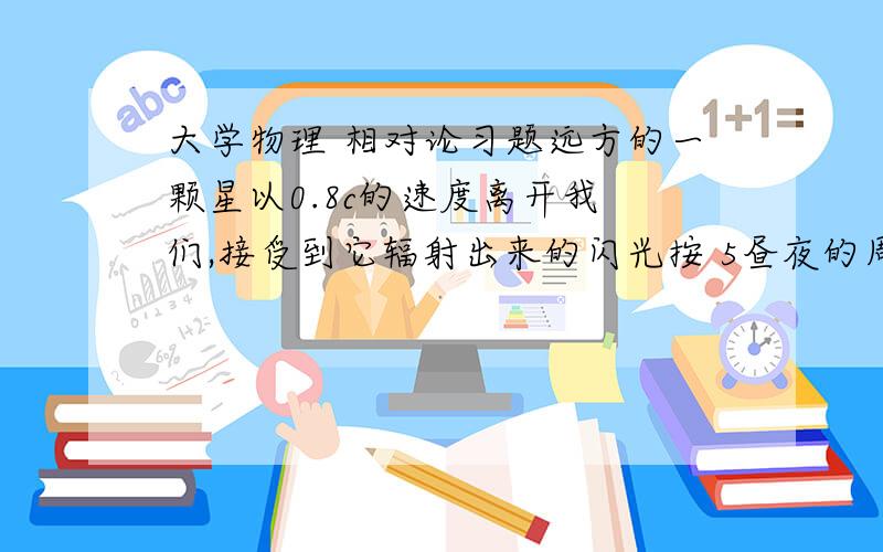 大学物理 相对论习题远方的一颗星以0.8c的速度离开我 们,接受到它辐射出来的闪光按 5昼夜的周 期变化,求固定在此星上的参考系测得的闪 光周期.           解：固定在此星上的参照系测得的