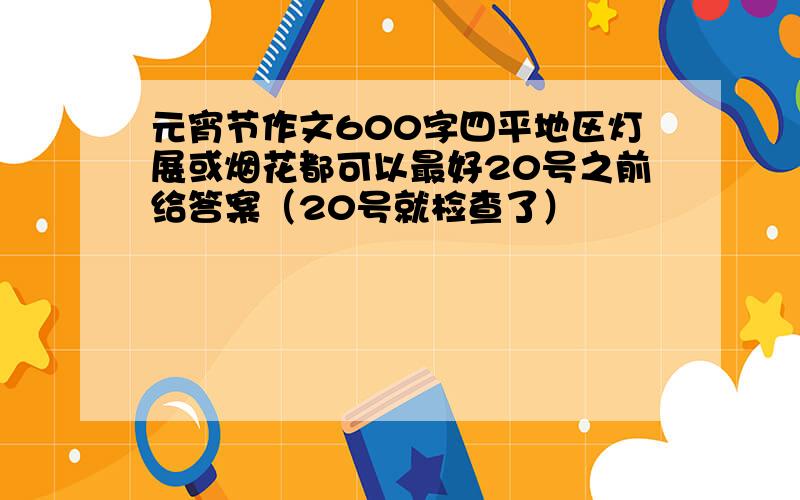 元宵节作文600字四平地区灯展或烟花都可以最好20号之前给答案（20号就检查了）