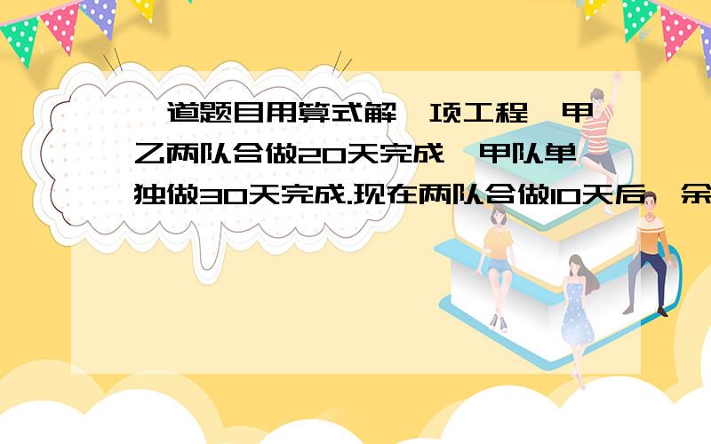 一道题目用算式解一项工程,甲乙两队合做20天完成,甲队单独做30天完成.现在两队合做10天后,余下的由甲队完成,还要多少天?答案我已经知道了,但是不是用算式的,所以麻烦回答一下今天之内