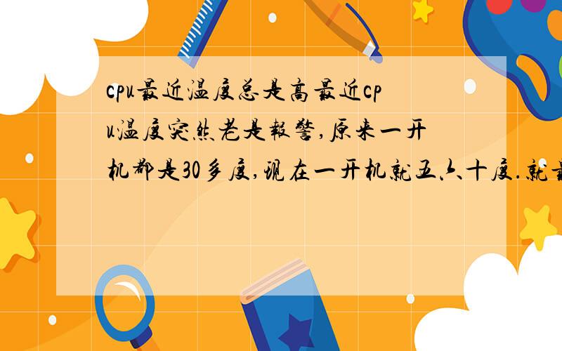 cpu最近温度总是高最近cpu温度突然老是报警,原来一开机都是30多度,现在一开机就五六十度.就最近一周出现的问题,不是内存问题,因为我拔下一条还是一样温度高.排除内存问题.风扇新买的,硅