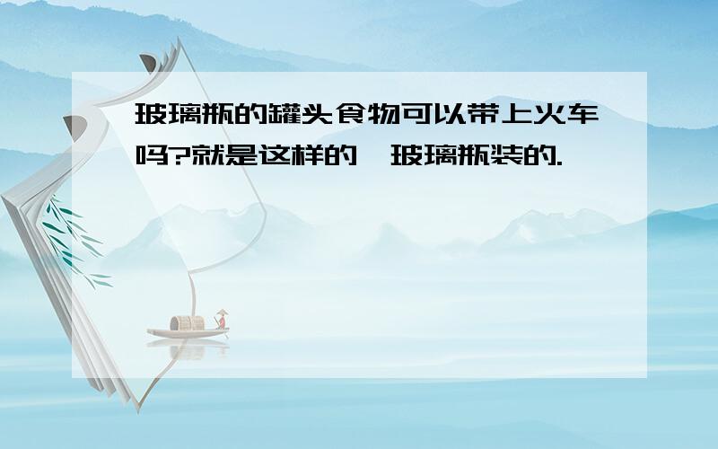 玻璃瓶的罐头食物可以带上火车吗?就是这样的,玻璃瓶装的.