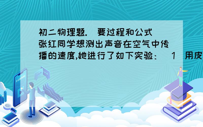 初二物理题.（要过程和公式）张红同学想测出声音在空气中传播的速度,她进行了如下实验：（1）用皮卷尺测出了她与墙之间的距离为208m；（2）大喊一声,用停表测出听到回声的时间为1.2s.