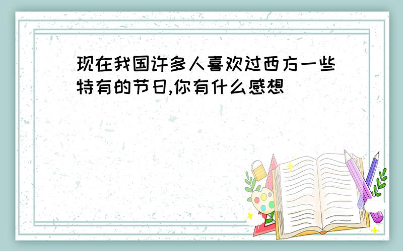 现在我国许多人喜欢过西方一些特有的节日,你有什么感想